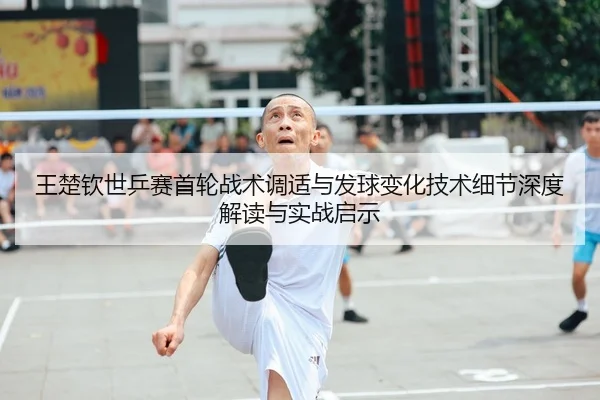 王楚钦世乒赛首轮战术调适与发球变化技术细节深度解读与实战启示
